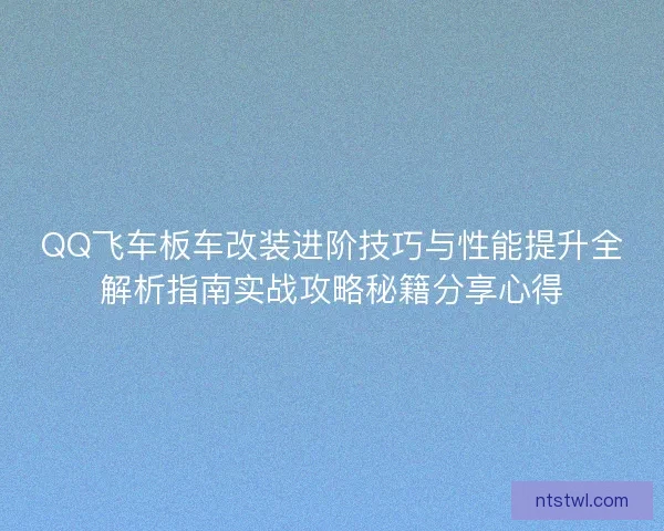 QQ飞车板车改装进阶技巧与性能提升全解析指南实战攻略秘籍分享心得
