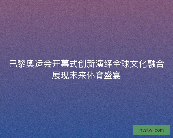 巴黎奥运会开幕式创新演绎全球文化融合展现未来体育盛宴