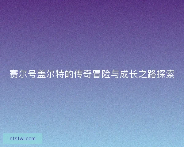 赛尔号盖尔特的传奇冒险与成长之路探索