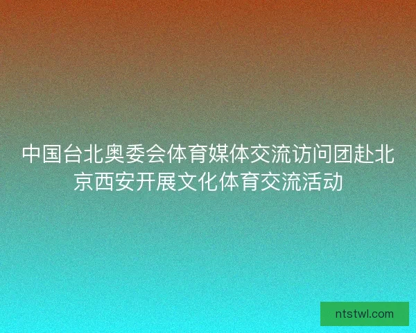 中国台北奥委会体育媒体交流访问团赴北京西安开展文化体育交流活动