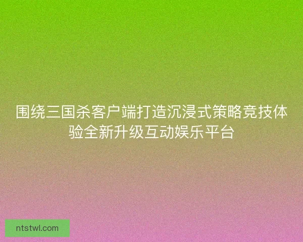 围绕三国杀客户端打造沉浸式策略竞技体验全新升级互动娱乐平台
