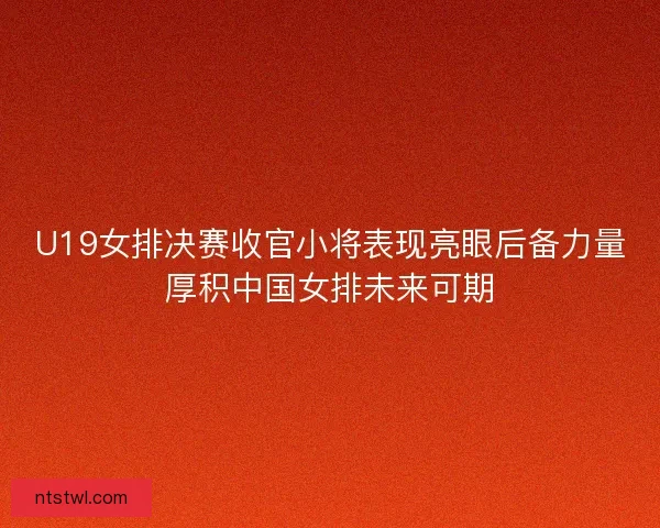 U19女排决赛收官小将表现亮眼后备力量厚积中国女排未来可期