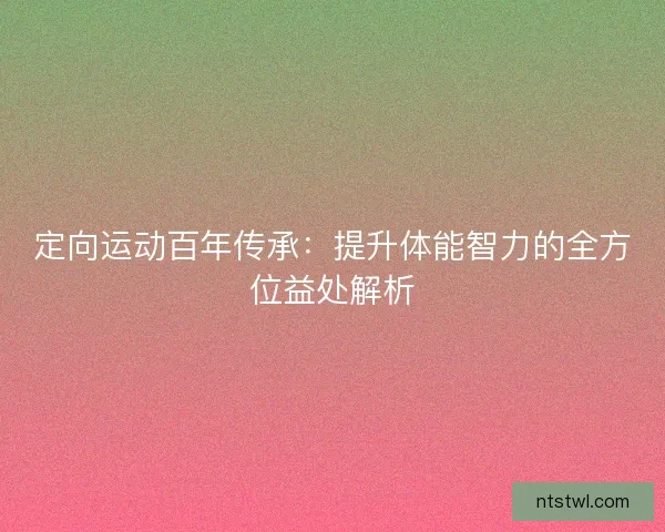 定向运动百年传承：提升体能智力的全方位益处解析