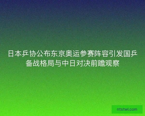日本乒协公布东京奥运参赛阵容引发国乒备战格局与中日对决前瞻观察