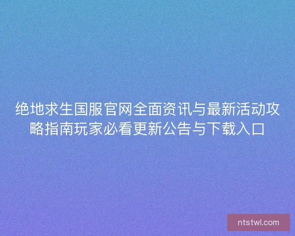 绝地求生国服官网全面资讯与最新活动攻略指南玩家必看更新公告与下载入口