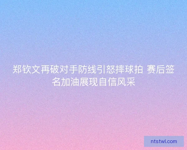 郑钦文再破对手防线引怒摔球拍 赛后签名加油展现自信风采