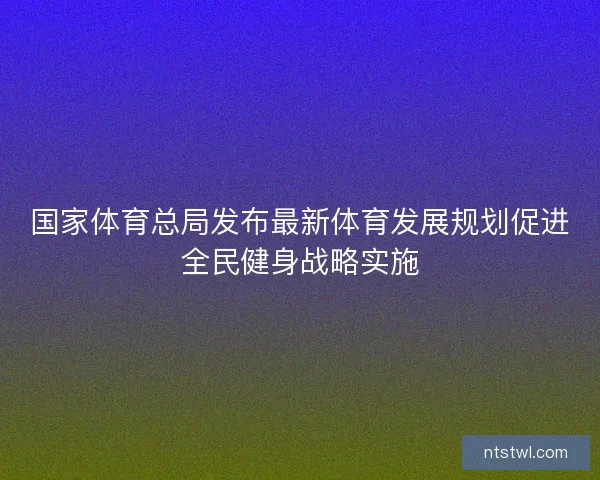 国家体育总局发布最新体育发展规划促进全民健身战略实施