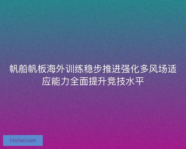 帆船帆板海外训练稳步推进强化多风场适应能力全面提升竞技水平