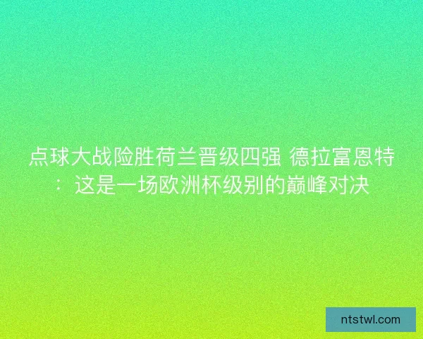 点球大战险胜荷兰晋级四强 德拉富恩特：这是一场欧洲杯级别的巅峰对决