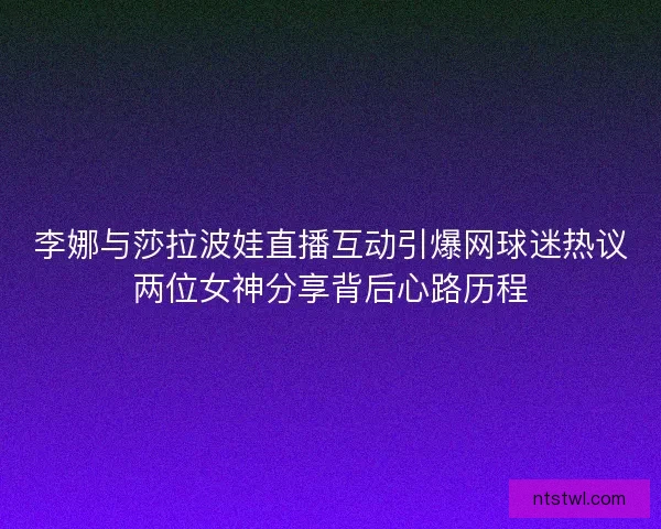 李娜与莎拉波娃直播互动引爆网球迷热议两位女神分享背后心路历程