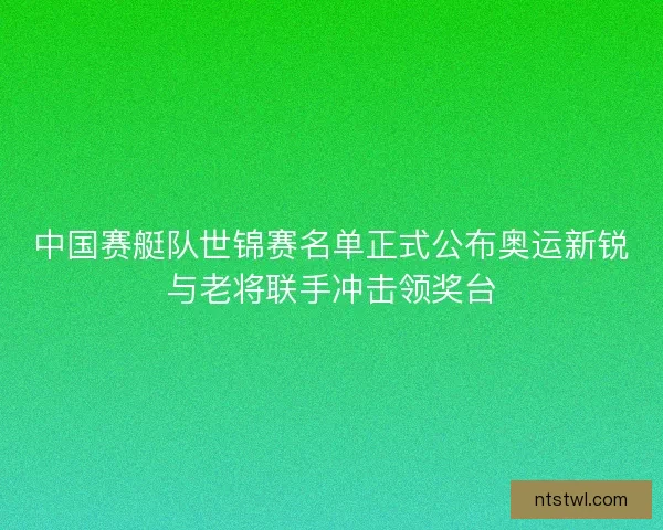 中国赛艇队世锦赛名单正式公布奥运新锐与老将联手冲击领奖台