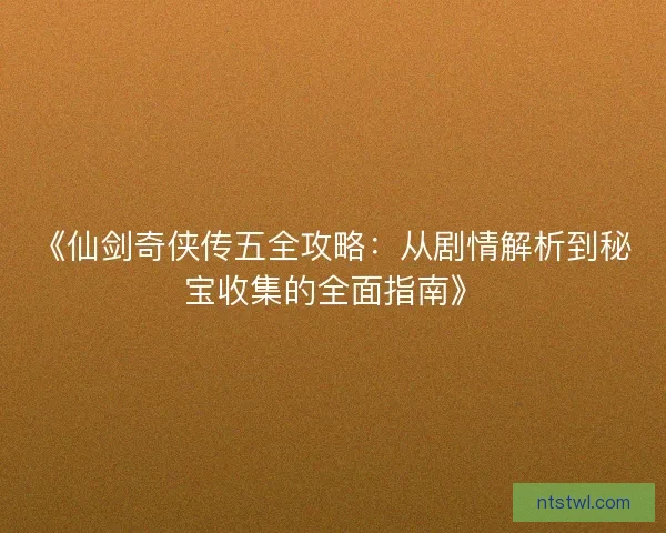《仙剑奇侠传五全攻略：从剧情解析到秘宝收集的全面指南》